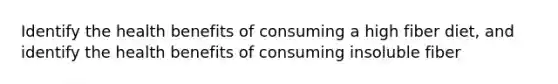 Identify the health benefits of consuming a high fiber diet, and identify the health benefits of consuming insoluble fiber