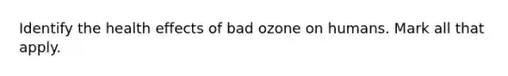 Identify the health effects of bad ozone on humans. Mark all that apply.