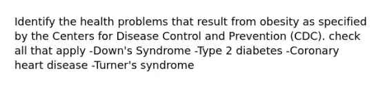 Identify the health problems that result from obesity as specified by the Centers for Disease Control and Prevention (CDC). check all that apply -Down's Syndrome -Type 2 diabetes -Coronary heart disease -Turner's syndrome