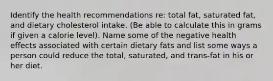 Identify the health recommendations re: total fat, saturated fat, and dietary cholesterol intake. (Be able to calculate this in grams if given a calorie level). Name some of the negative health effects associated with certain dietary fats and list some ways a person could reduce the total, saturated, and trans-fat in his or her diet.