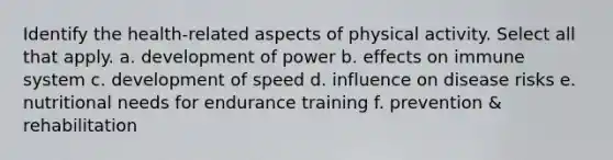 Identify the health-related aspects of physical activity. Select all that apply. a. development of power b. effects on immune system c. development of speed d. influence on disease risks e. nutritional needs for endurance training f. prevention & rehabilitation