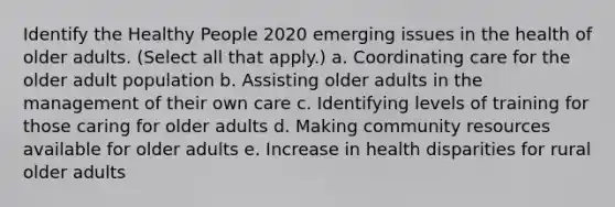 Identify the Healthy People 2020 emerging issues in the health of older adults. (Select all that apply.) a. Coordinating care for the older adult population b. Assisting older adults in the management of their own care c. Identifying levels of training for those caring for older adults d. Making community resources available for older adults e. Increase in health disparities for rural older adults