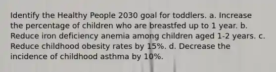 Identify the Healthy People 2030 goal for toddlers. a. Increase the percentage of children who are breastfed up to 1 year. b. Reduce iron deficiency anemia among children aged 1-2 years. c. Reduce childhood obesity rates by 15%. d. Decrease the incidence of childhood asthma by 10%.