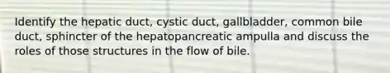 Identify the hepatic duct, cystic duct, gallbladder, common bile duct, sphincter of the hepatopancreatic ampulla and discuss the roles of those structures in the flow of bile.