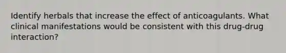 Identify herbals that increase the effect of anticoagulants. What clinical manifestations would be consistent with this drug-drug interaction?