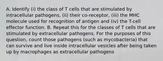 A. Identify (i) the class of T cells that are stimulated by intracellular pathogens, (ii) their co-receptor, (iii) the MHC molecule used for recognition of antigen and (iv) the T-cell effector function. B. Repeat this for the classes of T cells that are stimulated by extracellular pathogens. For the purposes of this question, count those pathogens (such as mycobacteria) that can survive and live inside intracellular vesicles after being taken up by macrophages as extracellular pathogens