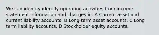 We can identify identify operating activities from <a href='https://www.questionai.com/knowledge/kCPMsnOwdm-income-statement' class='anchor-knowledge'>income statement</a> information and changes in: A Current asset and current liability accounts. B Long-term asse<a href='https://www.questionai.com/knowledge/k7x83BRk9p-t-accounts' class='anchor-knowledge'>t accounts</a>. C Long term liability accounts. D Stockholder equity accounts.