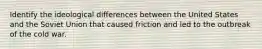 Identify the ideological differences between the United States and the Soviet Union that caused friction and led to the outbreak of the cold war.