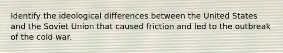 Identify the ideological differences between the United States and the Soviet Union that caused friction and led to the outbreak of the cold war.