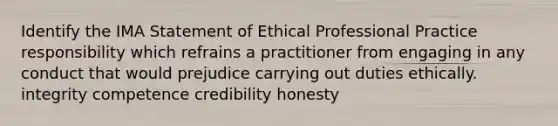 Identify the IMA Statement of Ethical Professional Practice responsibility which refrains a practitioner from engaging in any conduct that would prejudice carrying out duties ethically. integrity competence credibility honesty