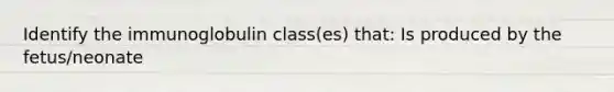 Identify the immunoglobulin class(es) that: Is produced by the fetus/neonate