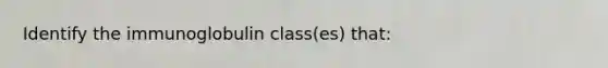 Identify the immunoglobulin class(es) that: