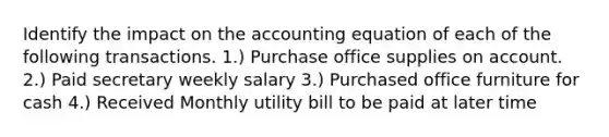 Identify the impact on <a href='https://www.questionai.com/knowledge/k7UJ6J5ODQ-the-accounting-equation' class='anchor-knowledge'>the accounting equation</a> of each of the following transactions. 1.) Purchase office supplies on account. 2.) Paid secretary weekly salary 3.) Purchased office furniture for cash 4.) Received Monthly utility bill to be paid at later time