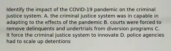 Identify the impact of the COVID-19 pandemic on the criminal justice system. A. the criminal justice system was in capable in adapting to the effects of the pandemic B. courts were forced to remove delinquents and undertrials from diversion programs C. It force the criminal justice system to innovate D. police agencies had to scale up detentions