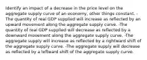 Identify an impact of a decrease in the price level on the aggregate supply curve of an economy, other things constant. -The quantity of real GDP supplied will increase as reflected by an upward movement along the aggregate supply curve. -The quantity of real GDP supplied will decrease as reflected by a downward movement along the aggregate supply curve. -The aggregate supply will increase as reflected by a rightward shift of the aggregate supply curve. -The aggregate supply will decrease as reflected by a leftward shift of the aggregate supply curve.