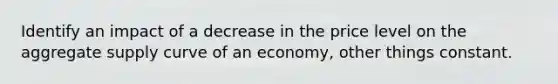 Identify an impact of a decrease in the price level on the aggregate supply curve of an economy, other things constant.