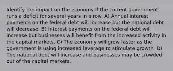 Identify the impact on the economy if the current government runs a deficit for several years in a row. A) Annual interest payments on the federal debt will increase but the national debt will decrease. B) Interest payments on the federal debt will increase but businesses will benefit from the increased activity in the capital markets. C) The economy will grow faster as the government is using increased leverage to stimulate growth. D) The national debt will increase and businesses may be crowded out of the capital markets.