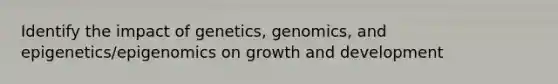 Identify the impact of genetics, genomics, and epigenetics/epigenomics on growth and development