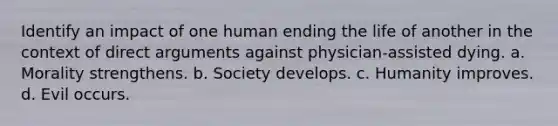 Identify an impact of one human ending the life of another in the context of direct arguments against physician-assisted dying. a. Morality strengthens. b. Society develops. c. Humanity improves. d. Evil occurs.