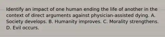 Identify an impact of one human ending the life of another in the context of direct arguments against physician-assisted dying. A. Society develops. B. Humanity improves. C. Morality strengthens. D. Evil occurs.