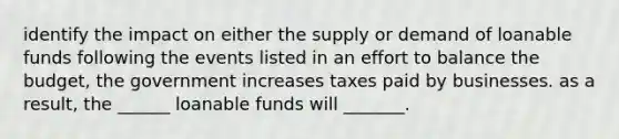 identify the impact on either the supply or demand of loanable funds following the events listed in an effort to balance the budget, the government increases taxes paid by businesses. as a result, the ______ loanable funds will _______.