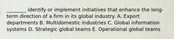 ​________ identify or implement initiatives that enhance the​ long-term direction of a firm in its global industry. A. Export departments B. Multidomestic industries C. Global information systems D. Strategic global teams E. Operational global teams