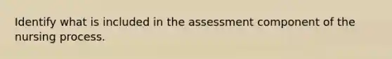 Identify what is included in the assessment component of the nursing process.