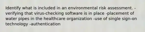 Identify what is included in an environmental risk assessment. -verifying that virus-checking software is in place -placement of water pipes in the healthcare organization -use of single sign-on technology -authentication