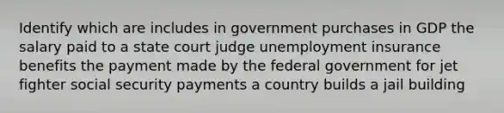 Identify which are includes in government purchases in GDP the salary paid to a state court judge unemployment insurance benefits the payment made by the federal government for jet fighter social security payments a country builds a jail building