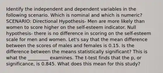 Identify the independent and dependent variables in the following scenario. Which is nominal and which is numeric? SCENARIO: Directional Hypothesis- Men are more likely than women to score higher on the self-esteem indicator. Null hypothesis- there is no difference in scoring on the self-esteem scale for men and women. Let's say that the mean difference between the scores of males and females is 0.15. Is the difference between the means statistically significant? This is what the _________ examines. The t-test finds that the p, or significance, is 0.845. What does this mean for this study?