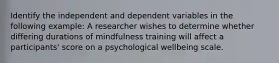 Identify the independent and dependent variables in the following example: A researcher wishes to determine whether differing durations of mindfulness training will affect a participants' score on a psychological wellbeing scale.