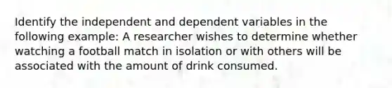 Identify the independent and dependent variables in the following example: A researcher wishes to determine whether watching a football match in isolation or with others will be associated with the amount of drink consumed.