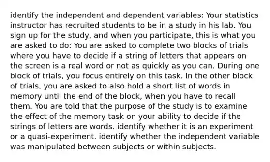 identify the independent and dependent variables: Your statistics instructor has recruited students to be in a study in his lab. You sign up for the study, and when you participate, this is what you are asked to do: You are asked to complete two blocks of trials where you have to decide if a string of letters that appears on the screen is a real word or not as quickly as you can. During one block of trials, you focus entirely on this task. In the other block of trials, you are asked to also hold a short list of words in memory until the end of the block, when you have to recall them. You are told that the purpose of the study is to examine the effect of the memory task on your ability to decide if the strings of letters are words. identify whether it is an experiment or a quasi-experiment. identify whether the independent variable was manipulated between subjects or within subjects.