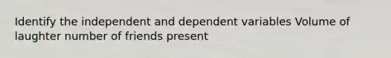 Identify the independent and dependent variables Volume of laughter number of friends present