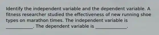 Identify the independent variable and the dependent variable. A fitness researcher studied the effectiveness of new running shoe types on marathon times. The independent variable is ____________. The dependent variable is ______________.