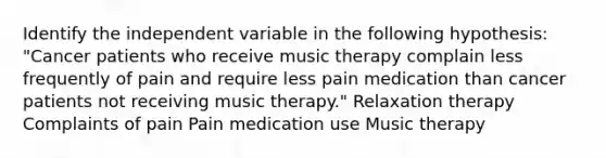 Identify the independent variable in the following hypothesis: "Cancer patients who receive music therapy complain less frequently of pain and require less pain medication than cancer patients not receiving music therapy." Relaxation therapy Complaints of pain Pain medication use Music therapy