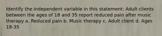 Identify the independent variable in this statement: Adult clients between the ages of 18 and 35 report reduced pain after music therapy a. Reduced pain b. Music therapy c. Adult client d. Ages 18-35