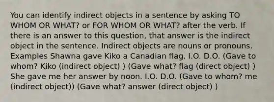 You can identify indirect objects in a sentence by asking TO WHOM OR WHAT? or FOR WHOM OR WHAT? after the verb. If there is an answer to this question, that answer is the indirect object in the sentence. Indirect objects are nouns or pronouns. Examples Shawna gave Kiko a Canadian flag. I.O. D.O. (Gave to whom? Kiko (indirect object) ) (Gave what? flag (direct object) ) She gave me her answer by noon. I.O. D.O. (Gave to whom? me (indirect object)) (Gave what? answer (direct object) )