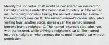 Identify the individual that would be considered an insured for Liability coverage under the Personal Auto policy: A. The named insured's neighbor while taking the named insured for a drive in the neighbor's new car B. The named insured's cousin who, while visiting from another state, drives a car the named insured borrows from a neighbor C. The named insured's son, who lives with the insured, while driving a neighbor's car D. The named insured's neighbor, who borrows the named insured's car without permission