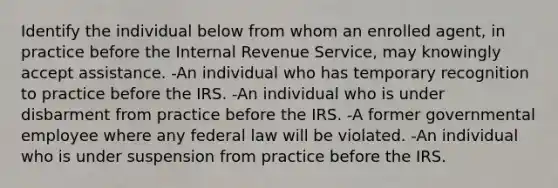 Identify the individual below from whom an enrolled agent, in practice before the Internal Revenue Service, may knowingly accept assistance. -An individual who has temporary recognition to practice before the IRS. -An individual who is under disbarment from practice before the IRS. -A former governmental employee where any federal law will be violated. -An individual who is under suspension from practice before the IRS.