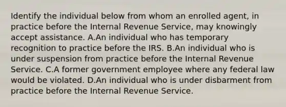 Identify the individual below from whom an enrolled agent, in practice before the Internal Revenue Service, may knowingly accept assistance. A.An individual who has temporary recognition to practice before the IRS. B.An individual who is under suspension from practice before the Internal Revenue Service. C.A former government employee where any federal law would be violated. D.An individual who is under disbarment from practice before the Internal Revenue Service.