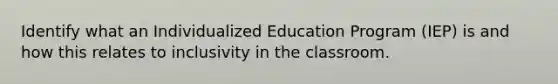 Identify what an Individualized Education Program (IEP) is and how this relates to inclusivity in the classroom.