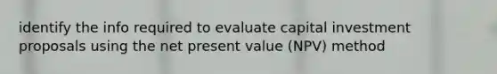 identify the info required to evaluate capital investment proposals using the net present value (NPV) method