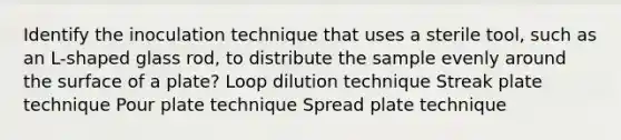 Identify the inoculation technique that uses a sterile tool, such as an L-shaped glass rod, to distribute the sample evenly around the surface of a plate? Loop dilution technique Streak plate technique Pour plate technique Spread plate technique