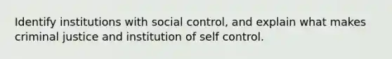 Identify institutions with social control, and explain what makes criminal justice and institution of self control.