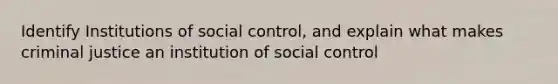 Identify Institutions of social control, and explain what makes criminal justice an institution of social control