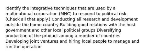 Identify the integrative techniques that are used by a multinational corporation (MNC) to respond to political risk. (Check all that apply.) Conducting all research and development outside the home country Building good relations with the host government and other local political groups Diversifying production of the product among a number of countries Developing joint ventures and hiring local people to manage and run the operation