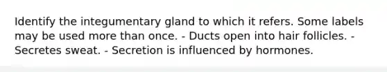 Identify the integumentary gland to which it refers. Some labels may be used more than once. - Ducts open into hair follicles. - Secretes sweat. - Secretion is influenced by hormones.