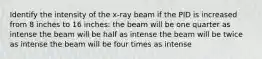 Identify the intensity of the x-ray beam if the PID is increased from 8 inches to 16 inches: the beam will be one quarter as intense the beam will be half as intense the beam will be twice as intense the beam will be four times as intense