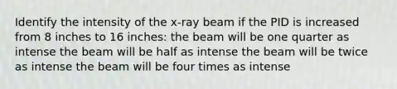 Identify the intensity of the x-ray beam if the PID is increased from 8 inches to 16 inches: the beam will be one quarter as intense the beam will be half as intense the beam will be twice as intense the beam will be four times as intense